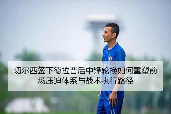 切尔西签下德拉普后中锋轮换如何重塑前场压迫体系与战术执行路径