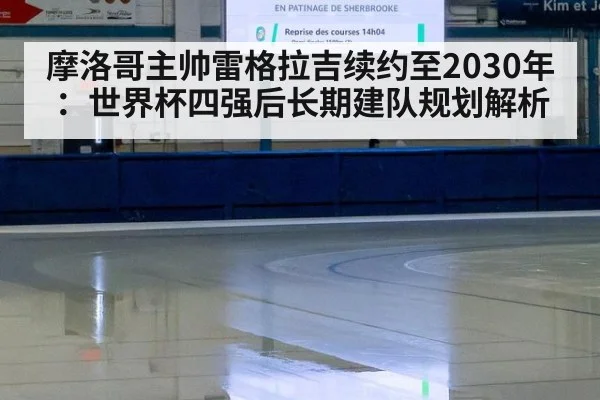 摩洛哥主帅雷格拉吉续约至2030年：世界杯四强后长期建队规划解析